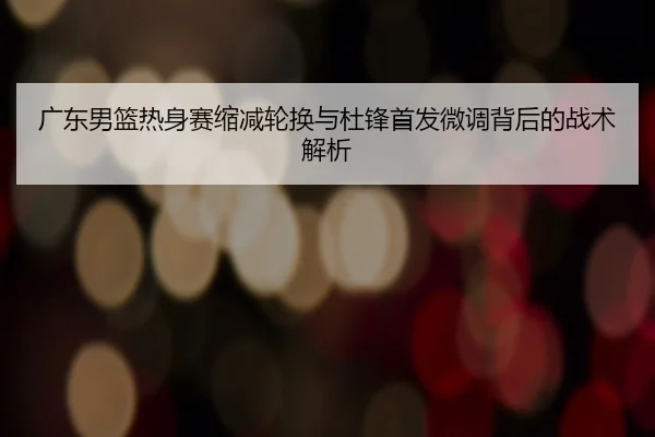 广东男篮热身赛缩减轮换与杜锋首发微调背后的战术解析